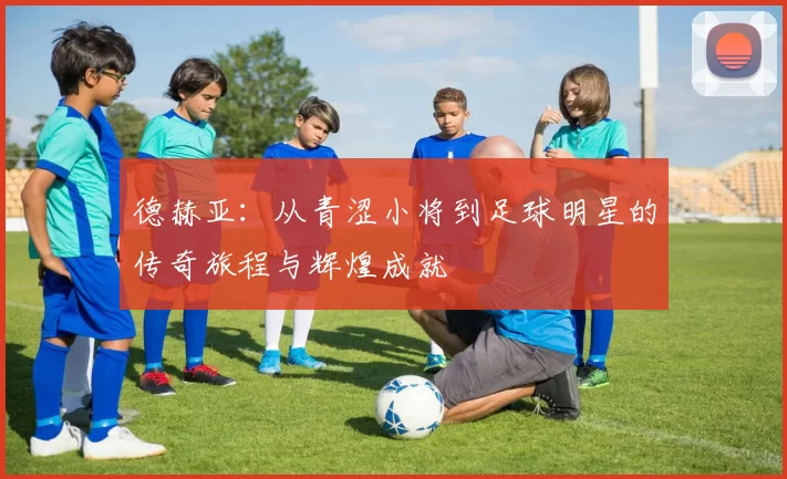 德赫亚：从青涩小将到足球明星的传奇旅程与辉煌成就