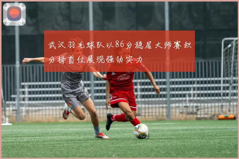 武汉羽毛球队以86分稳居大师赛积分榜首位展现强劲实力