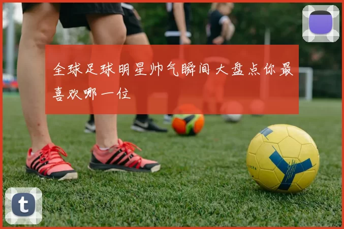 全球足球明星帅气瞬间大盘点你最喜欢哪一位