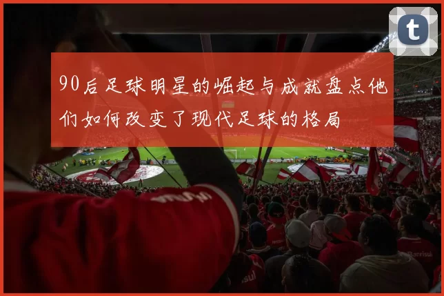 90后足球明星的崛起与成就盘点他们如何改变了现代足球的格局
