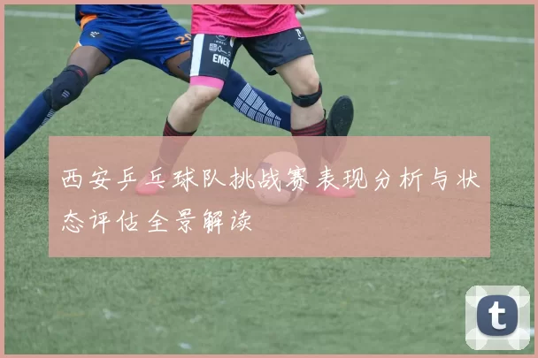 西安乒乓球队挑战赛表现分析与状态评估全景解读