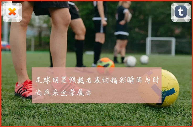 足球明星佩戴名表的精彩瞬间与时尚风采全景展示