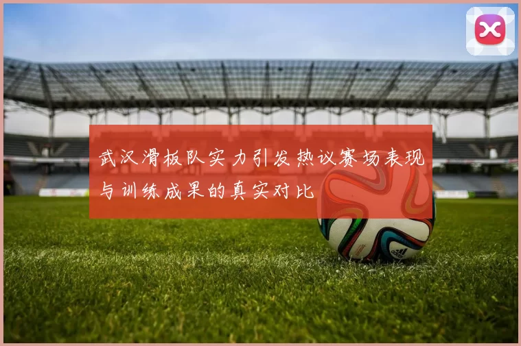 武汉滑板队实力引发热议赛场表现与训练成果的真实对比
