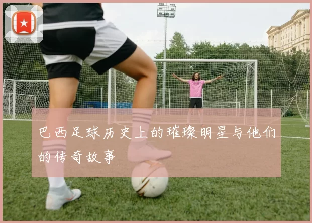 巴西足球历史上的璀璨明星与他们的传奇故事