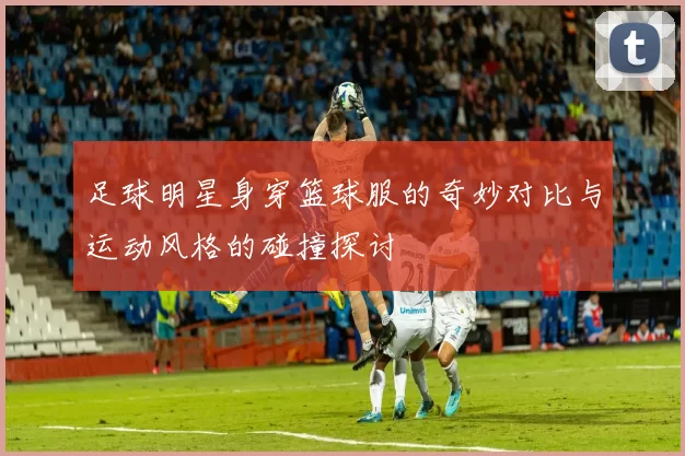足球明星身穿篮球服的奇妙对比与运动风格的碰撞探讨