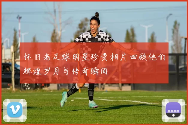 怀旧老足球明星珍贵相片回顾他们辉煌岁月与传奇瞬间