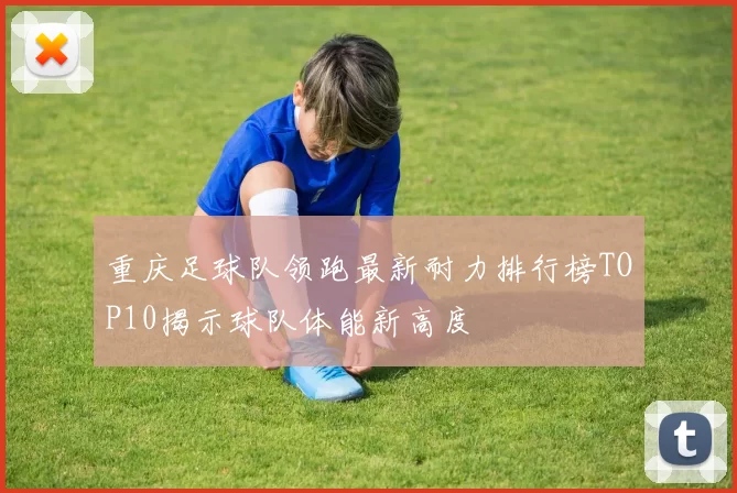 重庆足球队领跑最新耐力排行榜TOP10揭示球队体能新高度