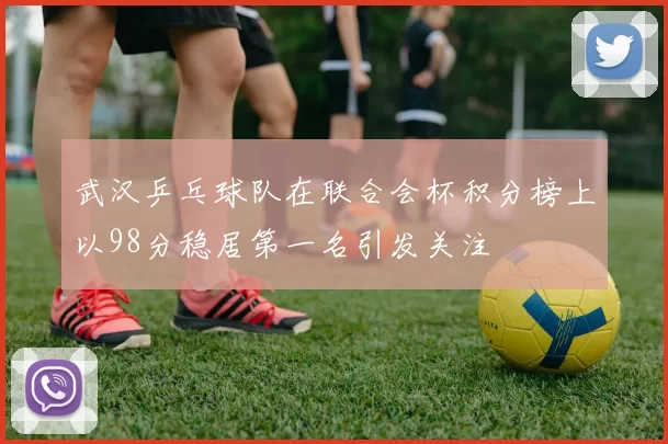 武汉乒乓球队在联合会杯积分榜上以98分稳居第一名引发关注