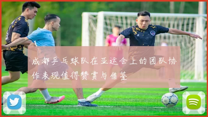成都乒乓球队在亚运会上的团队协作表现值得赞赏与借鉴
