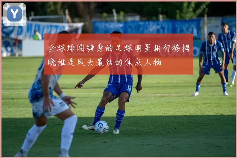 全球绯闻缠身的足球明星排行榜揭晓谁是风头最劲的焦点人物
