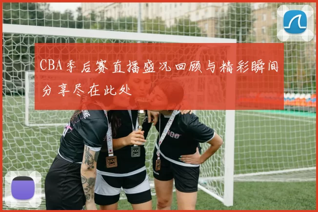 CBA季后赛直播盛况回顾与精彩瞬间分享尽在此处