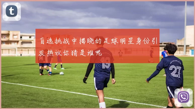 盲选挑战中揭晓的足球明星身份引发热议你猜是谁呢