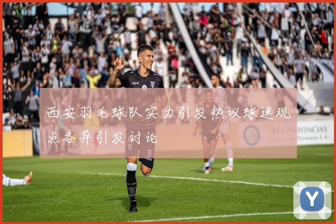 西安羽毛球队实力引发热议球迷观点各异引发讨论