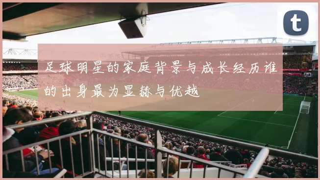 足球明星的家庭背景与成长经历谁的出身最为显赫与优越