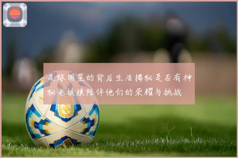 足球明星的背后生活揭秘是否有神秘老板娘陪伴他们的荣耀与挑战