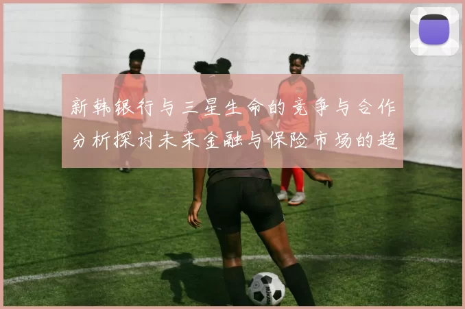 新韩银行与三星生命的竞争与合作分析探讨未来金融与保险市场的趋势与挑战