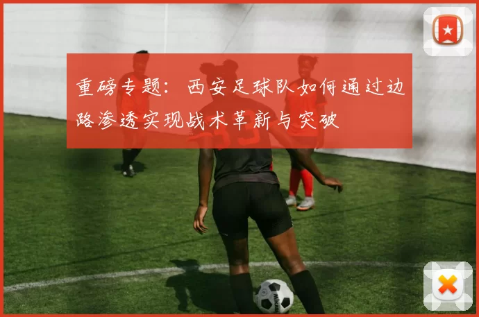 重磅专题：西安足球队如何通过边路渗透实现战术革新与突破
