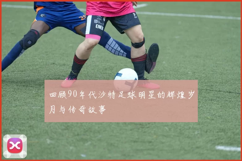 回顾90年代沙特足球明星的辉煌岁月与传奇故事