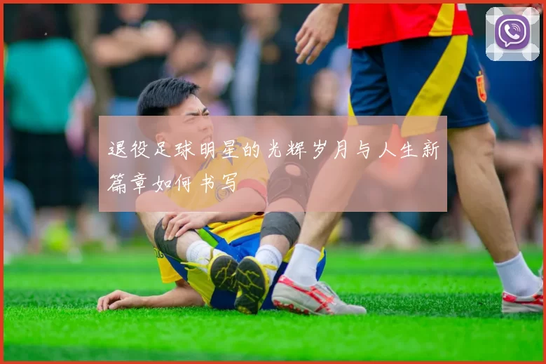 退役足球明星的光辉岁月与人生新篇章如何书写