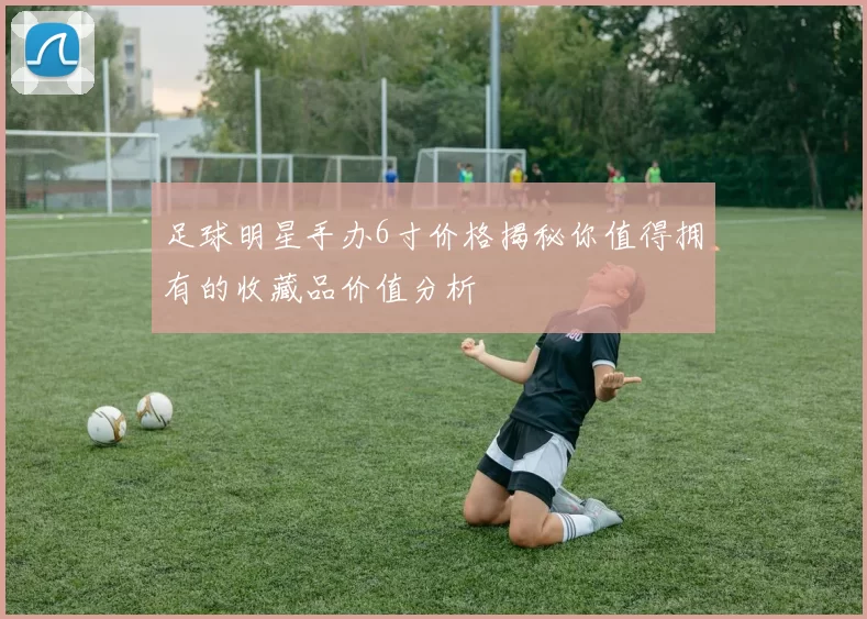 足球明星手办6寸价格揭秘你值得拥有的收藏品价值分析