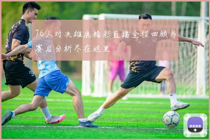 76人对决雄鹿精彩直播全程回顾与赛后分析尽在这里