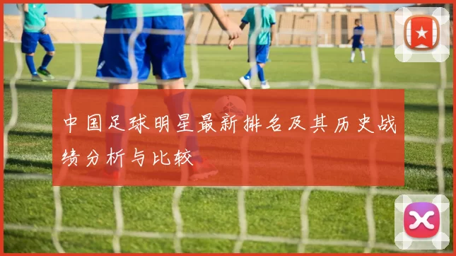 中国足球明星最新排名及其历史战绩分析与比较