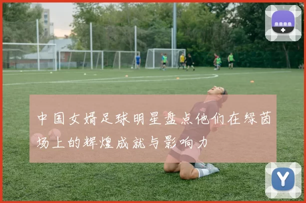 中国女婿足球明星盘点他们在绿茵场上的辉煌成就与影响力