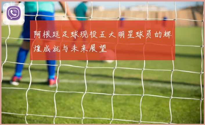 阿根廷足球现役五大明星球员的辉煌成就与未来展望
