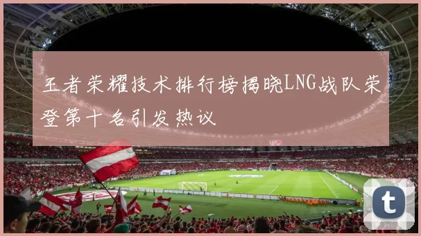 王者荣耀技术排行榜揭晓LNG战队荣登第十名引发热议
