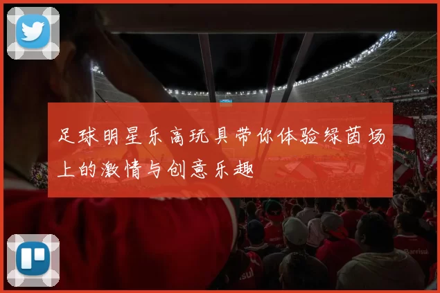 足球明星乐高玩具带你体验绿茵场上的激情与创意乐趣