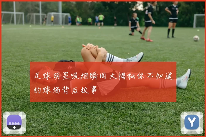 足球明星吸烟瞬间大揭秘你不知道的球场背后故事