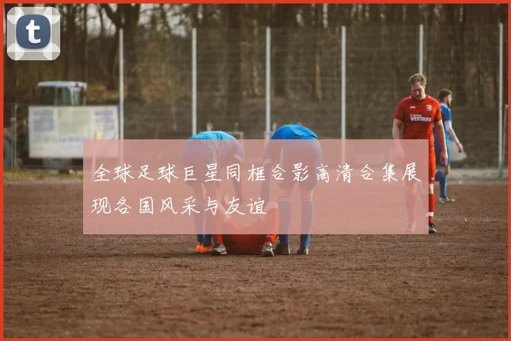 全球足球巨星同框合影高清合集展现各国风采与友谊