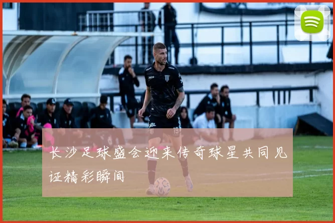长沙足球盛会迎来传奇球星共同见证精彩瞬间