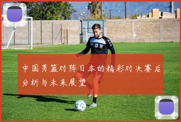 中国男篮对阵日本的精彩对决赛后分析与未来展望