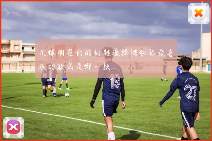 足球明星们的钉鞋选择揭秘你最喜欢的款式是哪一款