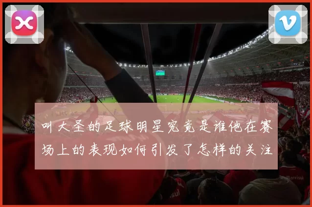 叫大圣的足球明星究竟是谁他在赛场上的表现如何引发了怎样的关注