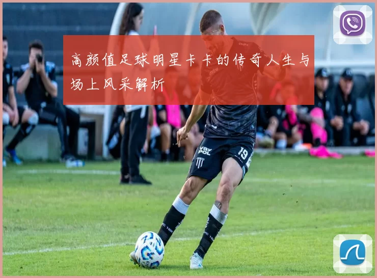 高颜值足球明星卡卡的传奇人生与场上风采解析