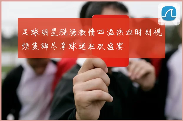 足球明星现场激情四溢热血时刻视频集锦尽享球迷狂欢盛宴