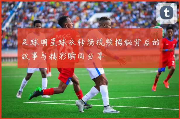 足球明星球衣转场视频揭秘背后的故事与精彩瞬间分享