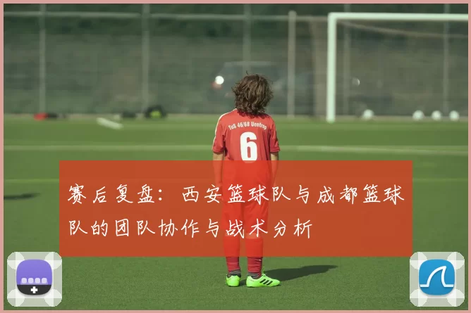 赛后复盘：西安篮球队与成都篮球队的团队协作与战术分析