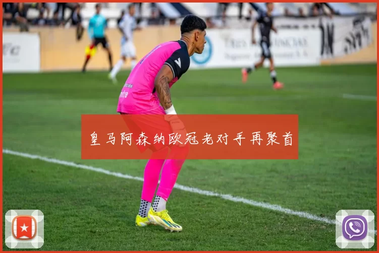皇马阿森纳欧冠老对手再聚首