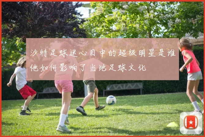 沙特足球迷心目中的超级明星是谁他如何影响了当地足球文化