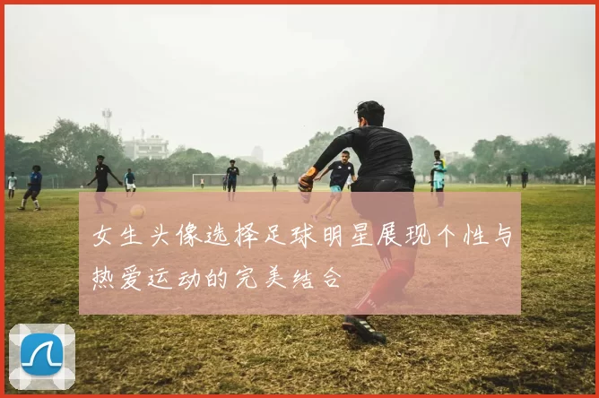 女生头像选择足球明星展现个性与热爱运动的完美结合