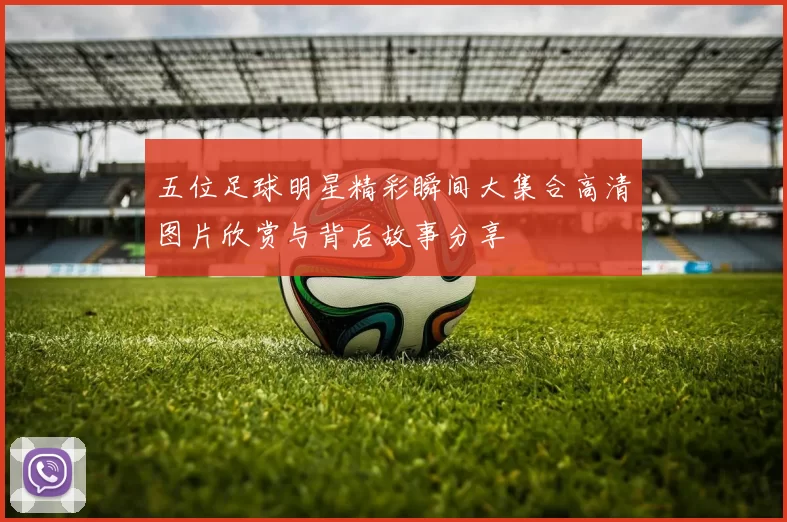 五位足球明星精彩瞬间大集合高清图片欣赏与背后故事分享